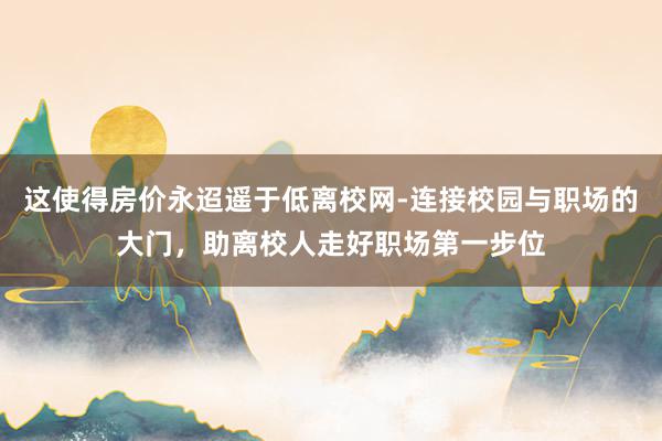 这使得房价永迢遥于低离校网-连接校园与职场的大门，助离校人走好职场第一步位