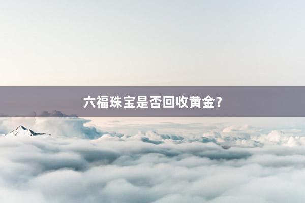 六福珠宝是否回收黄金?