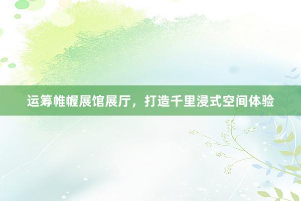 运筹帷幄展馆展厅，打造千里浸式空间体验