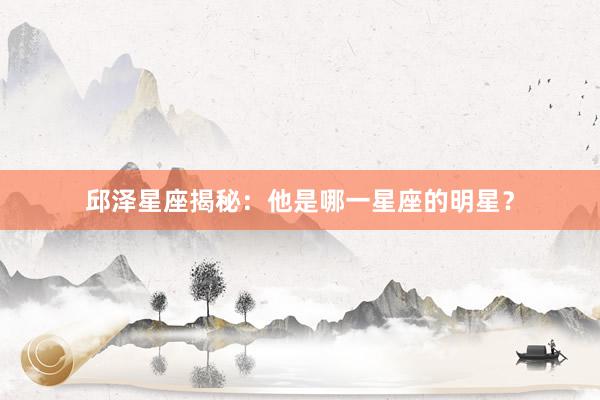 邱泽星座揭秘：他是哪一星座的明星？